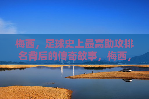 梅西，足球史上最高助攻排名背后的传奇故事，梅西，足球历史助攻王的传奇故事