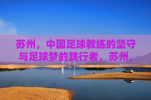苏州,中国足球教练的坚守与足球梦的践行者,苏州,中国足球教练的坚守与足球梦践行者