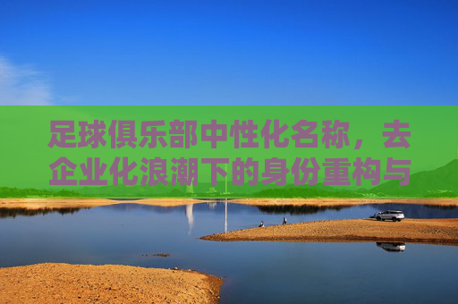 足球俱乐部中性化名称，去企业化浪潮下的身份重构与挑战，去企业化浪潮下足球俱乐部中性化名称的身份重构与挑战