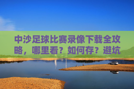 中沙足球比赛录像下载全攻略，哪里看？如何存？避坑指南！中沙足球比赛录像下载全攻略，观看、保存、避坑指南