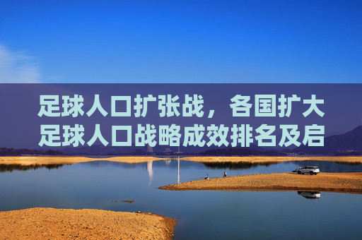 足球人口扩张战,各国扩大足球人口战略成效排名及启示,足球人口扩张战略成效全球排名及启示