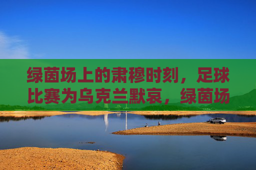 绿茵场上的肃穆时刻,足球比赛为乌克兰默哀,绿茵场肃穆,足球比赛为乌克兰默哀