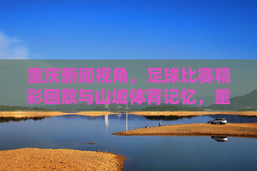 重庆新闻视角,足球比赛精彩回放与山城体育记忆,重庆视角,足球精彩回眸与山城体育记忆
