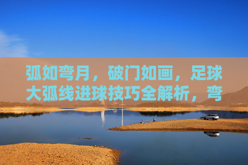 弧如弯月，破门如画，足球大弧线进球技巧全解析，弯月破门如画，足球大弧线进球技巧全解析
