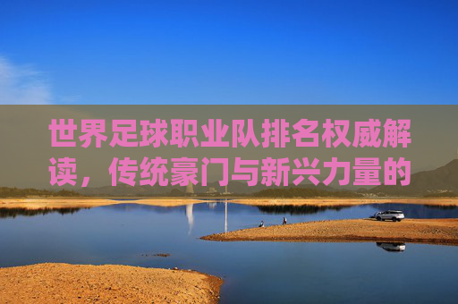 世界足球职业队排名权威解读,传统豪门与新兴力量的格局演变,世界足球排名权威解读,传统豪门与新兴力量的格局演变