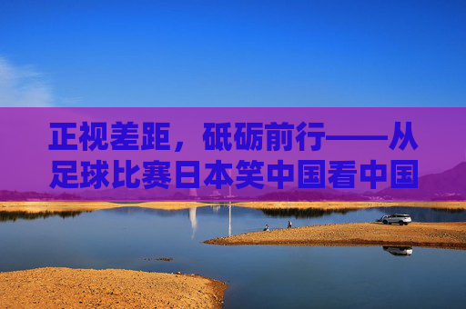 正视差距,砥砺前行——从足球比赛日本笑中国看中国足球的反思与超越,正视差距,砥砺前行,中国足球的反思与超越
