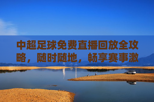 中超足球免费直播回放全攻略,随时随地,畅享赛事激情,中超足球免费直播回放全攻略,随时随地畅享赛事激情