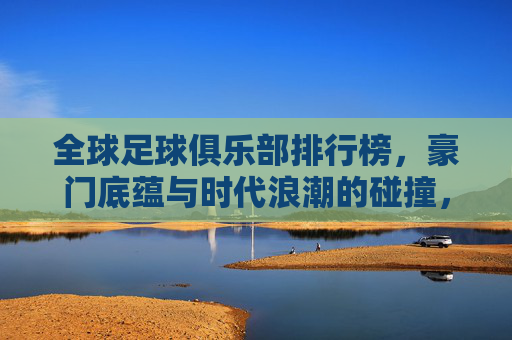 全球足球俱乐部排行榜，豪门底蕴与时代浪潮的碰撞，全球足球俱乐部排行榜，豪门底蕴与时代浪潮的碰撞