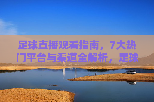 足球直播观看指南，7大热门平台与渠道全解析，足球直播观看指南，7大热门平台与渠道全解析