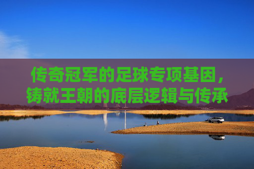 传奇冠军的足球专项基因,铸就王朝的底层逻辑与传承密码,传奇冠军的足球基因,王朝铸就的底层逻辑与传承密码