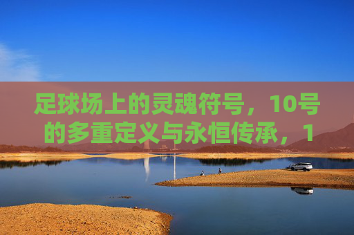 足球场上的灵魂符号,10号的多重定义与永恒传承,10号,足球场上的灵魂符号与永恒传承