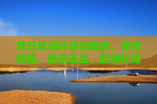 昨日欧洲杯烽烟再起，激情碰撞，悬念迭起，欧洲杯烽烟再起，激情碰撞悬念迭起