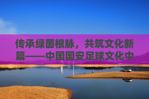 传承绿茵根脉，共筑文化新篇——中国国安足球文化中心的使命与担当，传承绿茵根脉，共筑文化新篇