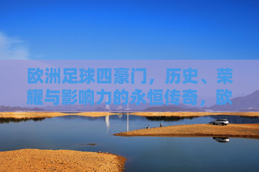 欧洲足球四豪门,历史、荣耀与影响力的永恒传奇,欧洲足球四豪门,历史荣耀与影响力的永恒传奇