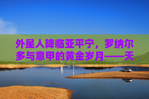 外星人降临亚平宁，罗纳尔多与意甲的黄金岁月——天下足球的永恒传奇，外星人降临亚平宁，罗纳尔多的意甲黄金传奇