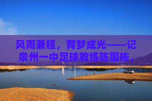 风雨兼程,育梦成光——记泉州一中足球教练陈国栋,风雨兼程,育梦成光——记泉州一中足球教练陈国栋
