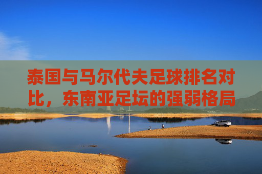 泰国与马尔代夫足球排名对比，东南亚足坛的强弱格局与未来展望，泰国与马尔代夫足球排名对比，东南亚强弱格局与未来展望