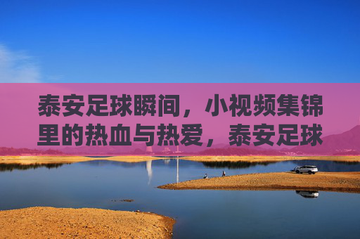 泰安足球瞬间，小视频集锦里的热血与热爱，泰安足球瞬间，小视频集锦里的热血与热爱