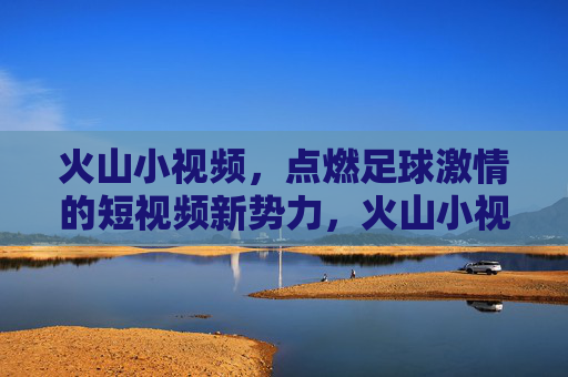 火山小视频,点燃足球激情的短视频新势力,火山小视频,点燃足球激情的短视频新势力
