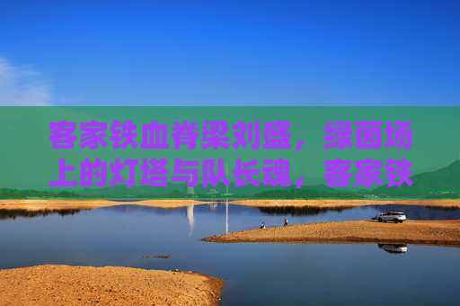 客家铁血脊梁刘盛,绿茵场上的灯塔与队长魂,客家铁血脊梁刘盛,绿茵灯塔与队长魂
