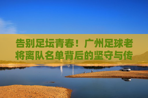 告别足坛青春！广州足球老将离队名单背后的坚守与传承，广州足球老将离队，青春告别与坚守传承
