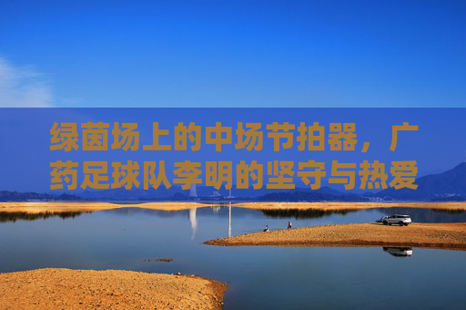 绿茵场上的中场节拍器,广药足球队李明的坚守与热爱,绿茵中场节拍器,广药李明的坚守与热爱