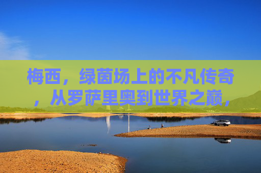 梅西，绿茵场上的不凡传奇，从罗萨里奥到世界之巅，梅西，从罗萨里奥到世界之巅的不凡传奇