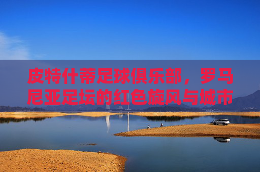 皮特什蒂足球俱乐部，罗马尼亚足坛的红色旋风与城市骄傲，皮特什蒂，罗马尼亚足坛的红色旋风与城市骄傲