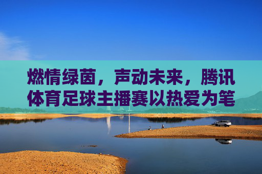 燃情绿茵，声动未来，腾讯体育足球主播赛以热爱为笔，书写解说新篇章，燃情绿茵，声动未来，腾讯体育足球主播赛以热爱书写解说新篇章