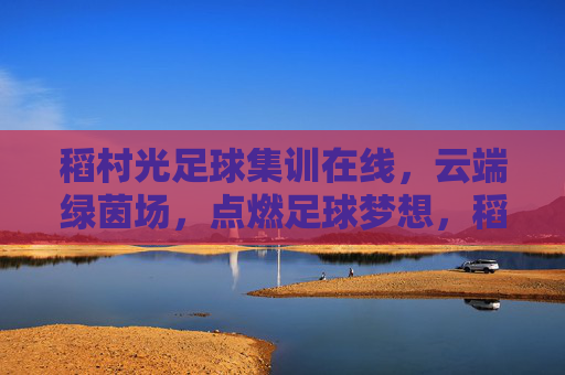 稻村光足球集训在线,云端绿茵场,点燃足球梦想,稻村光在线集训,云端绿茵场点燃足球梦