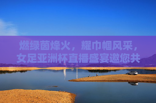 燃绿茵烽火，耀巾帼风采，女足亚洲杯直播盛宴邀您共赴热血之约，燃烽火耀巾帼，女足亚洲杯直播热血邀