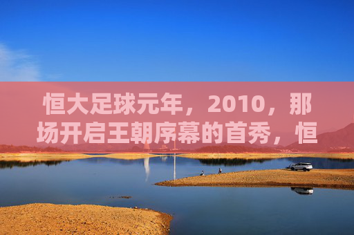 恒大足球元年,2010,那场开启王朝序幕的首秀,恒大足球元年2010,王朝序幕的首秀