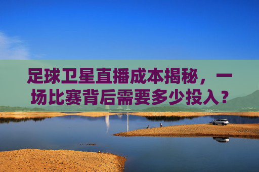 足球卫星直播成本揭秘,一场比赛背后需要多少投入?足球卫星直播成本揭秘,一场比赛需多少投入?