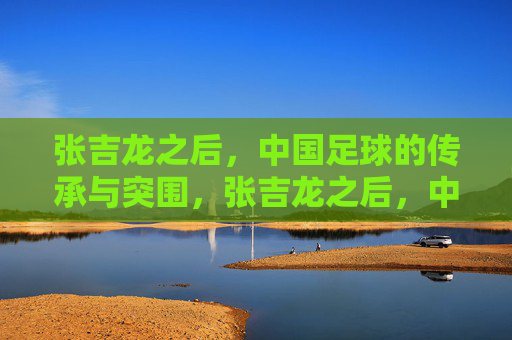 张吉龙之后,中国足球的传承与突围,张吉龙之后,中国足球的传承与突围