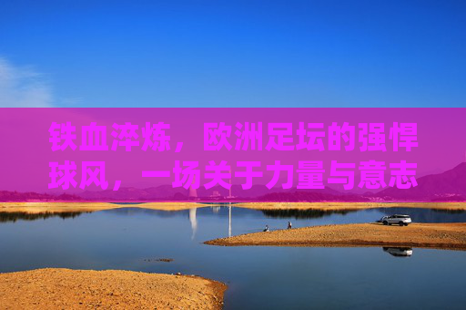 铁血淬炼,欧洲足坛的强悍球风,一场关于力量与意志的传承,铁血淬炼,欧洲足坛的力量与意志传承