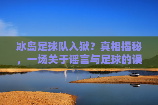 冰岛足球队入狱?真相揭秘,一场关于谣言与足球的误会,冰岛足球队入狱,谣言与误会的真相