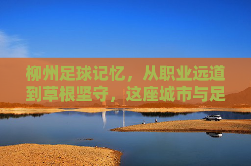 柳州足球记忆，从职业远道到草根坚守，这座城市与足球的不解之缘，柳州足球记忆，职业远道与草根坚守的不解之缘