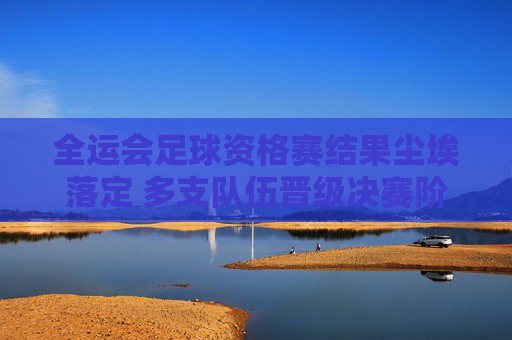 全运会足球资格赛结果尘埃落定 多支队伍晋级决赛阶段,全运会足球资格赛尘埃落定 多队晋级决赛阶段