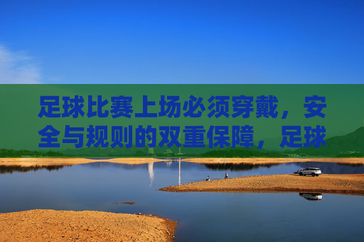 足球比赛上场必须穿戴，安全与规则的双重保障，足球比赛上场必须穿戴，安全与规则双重保障