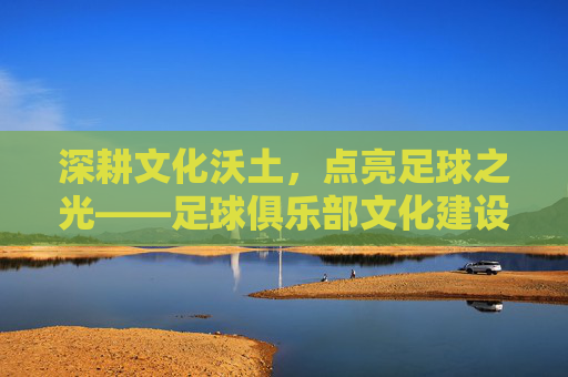 深耕文化沃土,点亮足球之光——足球俱乐部文化建设奖的时代意义,深耕文化沃土 点亮足球之光,足球俱乐部文化建设奖的时代意义