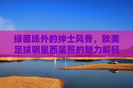 绿茵场外的绅士风骨,欧美足球明星西装照的魅力解码,绿茵场外绅士风,欧美足球明星西装魅力解码