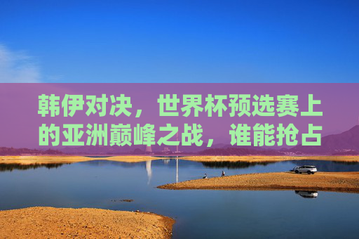 韩伊对决,世界杯预选赛上的亚洲巅峰之战,谁能抢占先机?