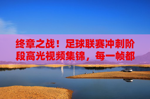 终章之战！足球联赛冲刺阶段高光视频集锦，每一帧都是心跳的节拍，终章之战！足球联赛冲刺高光，每一帧都是心跳的节拍