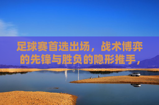 足球赛首选出场，战术博弈的先锋与胜负的隐形推手，足球首发，战术博弈的先锋与胜负隐形推手