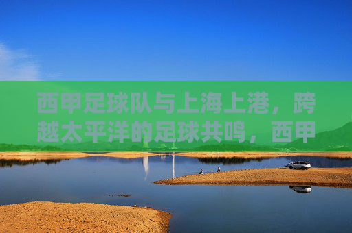 西甲足球队与上海上港，跨越太平洋的足球共鸣，西甲与上海上港，跨越太平洋的足球共鸣