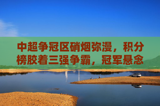 中超争冠区硝烟弥漫，积分榜胶着三强争霸，冠军悬念持续升级，中超争冠硝烟弥漫，三强胶战悬念持续升级