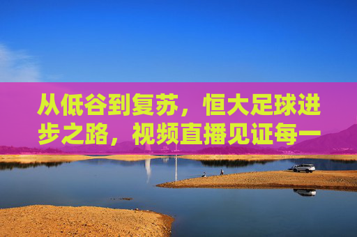 从低谷到复苏，恒大足球进步之路，视频直播见证每一份蜕变，恒大足球，从低谷到复苏的蜕变之路，视频直播见证每一次进步