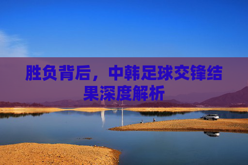 胜负背后,中韩足球交锋结果深度解析