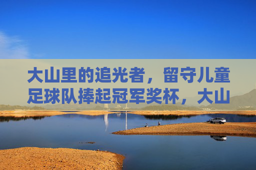大山里的追光者，留守儿童足球队捧起冠军奖杯，大山追光者，留守儿童足球队捧起冠军奖杯