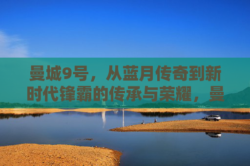 曼城9号，从蓝月传奇到新时代锋霸的传承与荣耀，曼城9号，从蓝月传奇到新时代锋霸的传承与荣耀